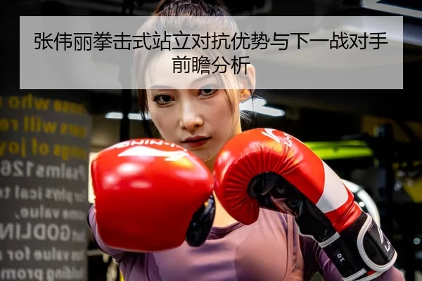 张伟丽拳击式站立对抗优势与下一战对手前瞻分析